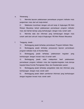 10
e. Wewenang :
1) Meminta laporan pelaksanaan pemantauan program indikator mutu
penjaminan mutu dari unit kerja terkait
2) Melakukan koordinasi dengan unit-unit kerja di lingkungan RS Moh
Ridwan Meuraksa terkait pelaksanaan pemantauan program indikator
mutu dan hal-hal lainnya yang berhubungan dengan mutu rumah sakit
3) Meminta data dan informasi yang berhubungan dengan mutu
rumah sakit dari unit-unit kerja di lingkungan RS Moh Ridwan Meuraksa
f. Tanggung Jawab :
1) Bertanggung jawab terhadap pemantauan Program Indikator Mutu
2) Bertanggung jawab terhadap penyusunan laporan pemantauan
program indikator mutu di Komite Mutu
3) Bertanggung jawab terhadap pelaksanaan kegiatan yang
berhubungan dengan inovasi mutu di rumah sakit
4) Bertanggung jawab untuk melaporkan hasil pelaksanaan
pemantauan program indikator mutu dan kegiatan-kegiatan mutu lainnya
kepada Ketua Komite Peningkatan Mutu dan Keselamatan pasien
5) Bertanggung jawab terhadap pengolahan data dan informasi yang
berhubungan dengan mutu rumah sakit
6) Bertanggung jawab dalam pemberian informasi yang berhubungan
dengan kegiatan inovasi mutu rumah sakit
 
