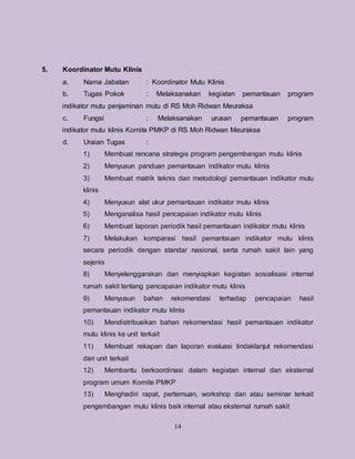 14
5. Koordinator Mutu Klinis
a. Nama Jabatan : Koordinator Mutu Klinis
b. Tugas Pokok : Melaksanakan kegiatan pemantauan program
indikator mutu penjaminan mutu di RS Moh Ridwan Meuraksa
c. Fungsi : Melaksanakan urusan pemantauan program
indikator mutu klinis Komite PMKP di RS Moh Ridwan Meuraksa
d. Uraian Tugas :
1) Membuat rencana strategis program pengembangan mutu klinis
2) Menyusun panduan pemantauan indikator mutu klinis
3) Membuat matrik teknis dan metodologi pemantauan indikator mutu
klinis
4) Menyusun alat ukur pemantauan indikator mutu klinis
5) Menganalisa hasil pencapaian indikator mutu klinis
6) Membuat laporan periodik hasil pemantauan indikator mutu klinis
7) Melakukan komparasi hasil pemantauan indikator mutu klinis
secara periodik dengan standar nasional, serta rumah sakit lain yang
sejenis
8) Menyelenggarakan dan menyiapkan kegiatan sosialisasi internal
rumah sakit tentang pencapaian indikator mutu klinis
9) Menyusun bahan rekomendasi terhadap pencapaian hasil
pemantauan indikator mutu klinis
10) Mendistribusikan bahan rekomendasi hasil pemantauan indikator
mutu klinis ke unit terkait
11) Membuat rekapan dan laporan evaluasi tindaklanjut rekomendasi
dari unit terkait
12) Membantu berkoordinasi dalam kegiatan internal dan eksternal
program umum Komite PMKP
13) Menghadiri rapat, pertemuan, workshop dan atau seminar terkait
pengembangan mutu klinis baik internal atau eksternal rumah sakit
 
