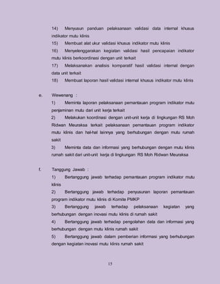 15
14) Menyusun panduan pelaksanaan validasi data internal khusus
indikator mutu klinis
15) Membuat alat ukur validasi khusus indikator mutu klinis
16) Menyelenggarakan kegiatan validasi hasil pencapaian indikator
mutu klinis berkoordinasi dengan unit terkait
17) Melaksanakan analisis komparatif hasil validasi internal dengan
data unit terkait
18) Membuat laporan hasil validasi internal khusus indikator mutu klinis
e. Wewenang :
1) Meminta laporan pelaksanaan pemantauan program indikator mutu
penjaminan mutu dari unit kerja terkait
2) Melakukan koordinasi dengan unit-unit kerja di lingkungan RS Moh
Ridwan Meuraksa terkait pelaksanaan pemantauan program indikator
mutu klinis dan hal-hal lainnya yang berhubungan dengan mutu rumah
sakit
3) Meminta data dan informasi yang berhubungan dengan mutu klinis
rumah sakit dari unit-unit kerja di lingkungan RS Moh Ridwan Meuraksa
f. Tanggung Jawab :
1) Bertanggung jawab terhadap pemantauan program indikator mutu
klinis
2) Bertanggung jawab terhadap penyusunan laporan pemantauan
program indikator mutu klinis di Komite PMKP
3) Bertanggung jawab terhadap pelaksanaan kegiatan yang
berhubungan dengan inovasi mutu klinis di rumah sakit
4) Bertanggung jawab terhadap pengolahan data dan informasi yang
berhubungan dengan mutu klinis rumah sakit
5) Bertanggung jawab dalam pemberian informasi yang berhubungan
dengan kegiatan inovasi mutu klinis rumah sakit
 