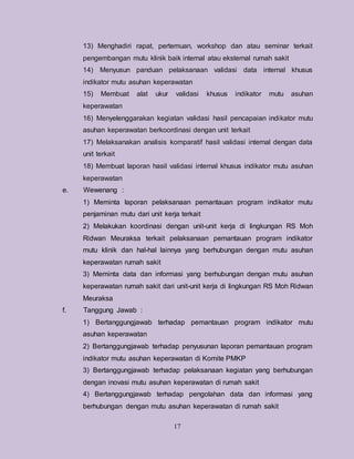 17
13) Menghadiri rapat, pertemuan, workshop dan atau seminar terkait
pengembangan mutu klinik baik internal atau eksternal rumah sakit
14) Menyusun panduan pelaksanaan validasi data internal khusus
indikator mutu asuhan keperawatan
15) Membuat alat ukur validasi khusus indikator mutu asuhan
keperawatan
16) Menyelenggarakan kegiatan validasi hasil pencapaian indikator mutu
asuhan keperawatan berkoordinasi dengan unit terkait
17) Melaksanakan analisis komparatif hasil validasi internal dengan data
unit terkait
18) Membuat laporan hasil validasi internal khusus indikator mutu asuhan
keperawatan
e. Wewenang :
1) Meminta laporan pelaksanaan pemantauan program indikator mutu
penjaminan mutu dari unit kerja terkait
2) Melakukan koordinasi dengan unit-unit kerja di lingkungan RS Moh
Ridwan Meuraksa terkait pelaksanaan pemantauan program indikator
mutu klinik dan hal-hal lainnya yang berhubungan dengan mutu asuhan
keperawatan rumah sakit
3) Meminta data dan informasi yang berhubungan dengan mutu asuhan
keperawatan rumah sakit dari unit-unit kerja di lingkungan RS Moh Ridwan
Meuraksa
f. Tanggung Jawab :
1) Bertanggungjawab terhadap pemantauan program indikator mutu
asuhan keperawatan
2) Bertanggungjawab terhadap penyusunan laporan pemantauan program
indikator mutu asuhan keperawatan di Komite PMKP
3) Bertanggungjawab terhadap pelaksanaan kegiatan yang berhubungan
dengan inovasi mutu asuhan keperawatan di rumah sakit
4) Bertanggungjawab terhadap pengolahan data dan informasi yang
berhubungan dengan mutu asuhan keperawatan di rumah sakit
 