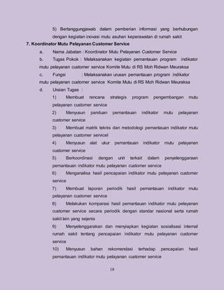 18
5) Bertanggungjawab dalam pemberian informasi yang berhubungan
dengan kegiatan inovasi mutu asuhan keperawatan di rumah sakit
7. Koordinator Mutu Pelayanan Customer Service
a. Nama Jabatan : Koordinator Mutu Pelayanan Customer Service
b. Tugas Pokok : Melaksanakan kegiatan pemantauan program indikator
mutu pelayanan customer service Komite Mutu di RS Moh Ridwan Meuraksa
c. Fungsi : Melaksanakan urusan pemantauan program indikator
mutu pelayanan customer service Komite Mutu di RS Moh Ridwan Meuraksa
d. Uraian Tugas :
1) Membuat rencana strategis program pengembangan mutu
pelayanan customer service
2) Menyusun panduan pemantauan indikator mutu pelayanan
customer service
3) Membuat matrik teknis dan metodologi pemantauan indikator mutu
pelayanan customer servicel
4) Menyusun alat ukur pemantauan indikator mutu pelayanan
customer service
5) Berkoordinasi dengan unit terkait dalam penyelenggaraan
pemantauan indikator mutu pelayanan customer service
6) Menganalisa hasil pencapaian indikator mutu pelayanan customer
service
7) Membuat laporan periodik hasil pemantauan indikator mutu
pelayanan customer service
8) Melakukan komparasi hasil pemantauan indikator mutu pelayanan
customer service secara periodik dengan standar nasional serta rumah
sakit lain yang sejenis
9) Menyelenggarakan dan menyiapkan kegiatan sosialisasi internal
rumah sakit tentang pencapaian indikator mutu pelayanan customer
service
10) Menyusun bahan rekomendasi terhadap pencapaian hasil
pemantauan indikator mutu pelayanan customer service
 