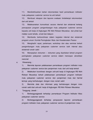 19
11) Mendistribusikan bahan rekomendasi hasil pemantauan indikator
mutu pelayanan customer service ke unit terkait
12) Membuat rekapan dan laporan evaluasi tindaklanjut rekomendasi
dari unit terkait
13) Melaksanakan komunikasi secara internal dan eksternal tentang
pencapaian program pengembangan mutu pelayanan customer service
kepada unit kerja di lingkungan RS Moh Ridwan Meuraksa dan pihak luar
melalui surat tertulis, email dan telepon
14) Membantu berkoordinasi dalam kegiatan internal dan eksternal
program umum Komite Peningkatan Mutu dan Keselamatan Pasien
15) Menghadiri rapat, pertemuan, workshop dan atau seminar terkait
pengembangan mutu pelayanan customer service baik internal atau
eksternal rumah sakit
16) Menyiapkan dokumen – dokumen yang diperlukan terkait program
peningkatan pelayanan customer service dalam mencapai akreditasi
nasional
e. Wewenang :
1) Meminta laporan pelaksanaan pemantauan program indikator mutu
pelayanan customer sevice dan penjaminan mutu dari unit kerja terkait
2) Melakukan koordinasi dengan unit-unit kerja di lingkungan RS Moh
Ridwan Meuraksa terkait pelaksanaan pemantauan program indikator
mutu pelayanan customer service dan penjaminan mutu dan hal-hal
lainnya yang berhubungan dengan mutu rumah sakit
3) Meminta data dan informasi yang berhubungan dengan mutu
rumah sakit dari unit-unit kerja di lingkungan RS Moh Ridwan Meuraksa
f. Tanggung Jawab :
1) Bertanggungjawab terhadap pemantauan Program Indikator Mutu
pelayanan customer service
2) Bertanggungjawab terhadap penyusunan laporan pemantauan
program indikator mutu pelayanan customer service di penjaminan mutu
 