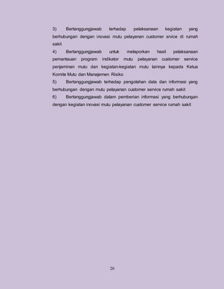 20
3) Bertanggungjawab terhadap pelaksanaan kegiatan yang
berhubungan dengan inovasi mutu pelayanan customer srvice di rumah
sakit
4) Bertanggungjawab untuk melaporkan hasil pelaksanaan
pemantauan program indikator mutu pelayanan customer service
penjaminan mutu dan kegiatan-kegiatan mutu lainnya kepada Ketua
Komite Mutu dan Manajemen Risiko
5) Bertanggungjawab terhadap pengolahan data dan informasi yang
berhubungan dengan mutu pelayanan customer service rumah sakit
6) Bertanggungjawab dalam pemberian informasi yang berhubungan
dengan kegiatan inovasi mutu pelayanan customer service rumah sakit
 