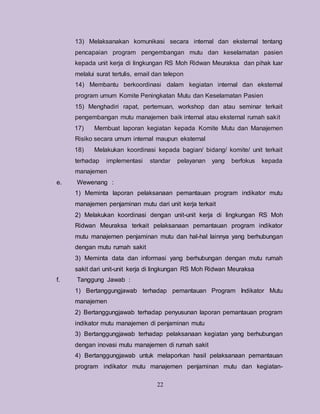 22
13) Melaksanakan komunikasi secara internal dan eksternal tentang
pencapaian program pengembangan mutu dan keselamatan pasien
kepada unit kerja di lingkungan RS Moh Ridwan Meuraksa dan pihak luar
melalui surat tertulis, email dan telepon
14) Membantu berkoordinasi dalam kegiatan internal dan eksternal
program umum Komite Peningkatan Mutu dan Keselamatan Pasien
15) Menghadiri rapat, pertemuan, workshop dan atau seminar terkait
pengembangan mutu manajemen baik internal atau eksternal rumah sakit
17) Membuat laporan kegiatan kepada Komite Mutu dan Manajemen
Risiko secara umum internal maupun eksternal
18) Melakukan koordinasi kepada bagian/ bidang/ komite/ unit terkait
terhadap implementasi standar pelayanan yang berfokus kepada
manajemen
e. Wewenang :
1) Meminta laporan pelaksanaan pemantauan program indikator mutu
manajemen penjaminan mutu dari unit kerja terkait
2) Melakukan koordinasi dengan unit-unit kerja di lingkungan RS Moh
Ridwan Meuraksa terkait pelaksanaan pemantauan program indikator
mutu manajemen penjaminan mutu dan hal-hal lainnya yang berhubungan
dengan mutu rumah sakit
3) Meminta data dan informasi yang berhubungan dengan mutu rumah
sakit dari unit-unit kerja di lingkungan RS Moh Ridwan Meuraksa
f. Tanggung Jawab :
1) Bertanggungjawab terhadap pemantauan Program Indikator Mutu
manajemen
2) Bertanggungjawab terhadap penyusunan laporan pemantauan program
indikator mutu manajemen di penjaminan mutu
3) Bertanggungjawab terhadap pelaksanaan kegiatan yang berhubungan
dengan inovasi mutu manajemen di rumah sakit
4) Bertanggungjawab untuk melaporkan hasil pelaksanaan pemantauan
program indikator mutu manajemen penjaminan mutu dan kegiatan-
 