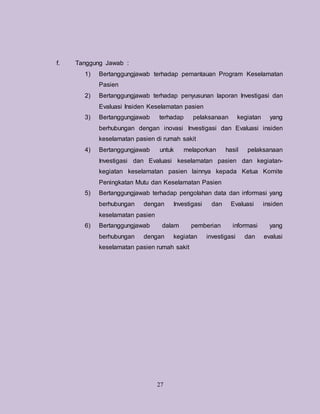 27
f. Tanggung Jawab :
1) Bertanggungjawab terhadap pemantauan Program Keselamatan
Pasien
2) Bertanggungjawab terhadap penyusunan laporan Investigasi dan
Evaluasi Insiden Keselamatan pasien
3) Bertanggungjawab terhadap pelaksanaan kegiatan yang
berhubungan dengan inovasi Investigasi dan Evaluasi insiden
keselamatan pasien di rumah sakit
4) Bertanggungjawab untuk melaporkan hasil pelaksanaan
Investigasi dan Evaluasi keselamatan pasien dan kegiatan-
kegiatan keselamatan pasien lainnya kepada Ketua Komite
Peningkatan Mutu dan Keselamatan Pasien
5) Bertanggungjawab terhadap pengolahan data dan informasi yang
berhubungan dengan Investigasi dan Evaluasi insiden
keselamatan pasien
6) Bertanggungjawab dalam pemberian informasi yang
berhubungan dengan kegiatan investigasi dan evalusi
keselamatan pasien rumah sakit
 