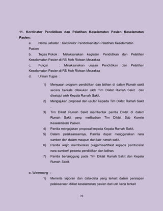 28
11. Kordinator Pendidikan dan Pelatihan Keselamatan Pasien Keselamatan
Pasien:
a. Nama Jabatan : Kordinator Pendidikan dan Pelatihan Keselamatan
Pasien
b. Tugas Pokok : Melaksanakan kegiatan Pendidikan dan Pelatihan
Keselamatan Pasien di RS Moh Ridwan Meuraksa
c. Fungsi : Melaksanakan urusan Pendidikan dan Pelatihan
Keselamatan Pasien di RS Moh Ridwan Meuraksa
d. Uraian Tugas :
1) Menyusun program pendidikan dan latihan di dalam Rumah sakit
secara berkala dilakukan oleh Tim Diklat Rumah Sakit dan
disetujui oleh Kepala Rumah Sakit.
2) Mengajukan proposal dan usulan kepada Tim Diklat Rumah Sakit
.
3) Tim Diklat Rumah Sakit membentuk panitia Diklat di dalam
Rumah Sakit yang melibatkan Tim Diklat Sub Komite
Keselamatan Pasien.
4) Panitia mengajukan proposal kepada Kepala Rumah Sakit.
5) Dalam pelaksanaannya, Panitia dapat menggunakan nara
sumber dari dalam maupun dari luar rumah sakit.
6) Panitia wajib memberikan piagam/sertifikat kepada pembicara/
nara sumber/ peserta pendidikan dan latihan.
7) Panitia bertanggung pada Tim Diklat Rumah Sakit dan Kepala
Rumah Sakit.
e. Wewenang :
1) Meminta laporan dan data-data yang terkait dalam persiapan
pelaksanaan diklat keselamatan pasien dari unit kerja terkait
 
