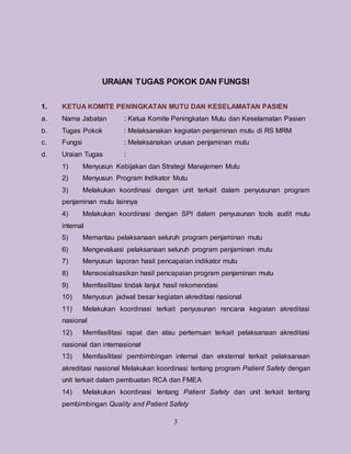 3
URAIAN TUGAS POKOK DAN FUNGSI
1. KETUA KOMITE PENINGKATAN MUTU DAN KESELAMATAN PASIEN
a. Nama Jabatan : Ketua Komite Peningkatan Mutu dan Keselamatan Pasien
b. Tugas Pokok : Melaksanakan kegiatan penjaminan mutu di RS MRM
c. Fungsi : Melaksanakan urusan penjaminan mutu
d. Uraian Tugas :
1) Menyusun Kebijakan dan Strategi Manajemen Mutu
2) Menyusun Program Indikator Mutu
3) Melakukan koordinasi dengan unit terkait dalam penyusunan program
penjaminan mutu lainnya
4) Melakukan koordinasi dengan SPI dalam penyusunan tools audit mutu
internal
5) Memantau pelaksanaan seluruh program penjaminan mutu
6) Mengevaluasi pelaksanaan seluruh program penjaminan mutu
7) Menyusun laporan hasil pencapaian indikator mutu
8) Mensosialisasikan hasil pencapaian program penjaminan mutu
9) Memfasilitasi tindak lanjut hasil rekomendasi
10) Menyusun jadwal besar kegiatan akreditasi nasional
11) Melakukan koordinasi terkait penyusunan rencana kegiatan akreditasi
nasional
12) Memfasilitasi rapat dan atau pertemuan terkait pelaksanaan akreditasi
nasional dan internasional
13) Memfasilitasi pembimbingan internal dan eksternal terkait pelaksanaan
akreditasi nasional Melakukan koordinasi tentang program Patient Safety dengan
unit terkait dalam pembuatan RCA dan FMEA
14) Melakukan koordinasi tentang Patient Safety dan unit terkait tentang
pembimbingan Quality and Patient Safety
 