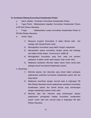30
12. Kordinator Bidang Komunikasi Keselamatan Pasien
a. Nama Jabatan : Kordinator Komunikasi Keselamatan Pasien
b. Tugas Pokok : Melaksanakan kegiatan Komunikasi Keselamatan Pasien
di RS Moh Ridwan Meuraksa
c. Fungsi : Melaksanakan urusan komunikasi Keselamatan Pasien di
RS Moh Ridwan Meuraksa
d. Uraian Tugas :
1) Menyusun program Komunikasi di dalam Rumah sakit dan
disetujui oleh Kepala Rumah Sakit.
2) Meningkatkan komunikasi yang efektif dengan masyarakat
3) Memperbaiki sarana komunikasi dengan pasien dan keluarga
baik dalam bentuk tulisan, brosur-brosur, leaflet dll
4) Meninjgkatkan komunikasi yang baik, antar unit pemberi
pelayanan di dalam rumah sakit maupun antar rumah sakit.
5) Melakukan perbaikan informasi dalam rekam medis rumah sakit
sebagai sarana komunikasi keselamatan pasien.
e. Wewenang :
1) Meminta laporan dan data-data yang terkait dalam persiapan
pelaksanaan perbaikan komunikasi keselamatan pasien dari unit
kerja terkait
2) Melakukan koordinasi dengan unit-unit kerja di lingkungan RS
Moh Ridwan Meuraksa terkait pelaksanaan perbaikan komunikasi
keselamatan pasien dan hal-hal lainnya yang berhubungan
dengan keselamatan pasien rumah sakit
3) Meminta data dan informasi yang berhubungan dengan
pelaksanaan peningkatan kualitas komunikasi keselamatan
pasien rumah sakit dari unit-unit kerja di lingkungan RS Moh
Ridwan Meuraksa
 