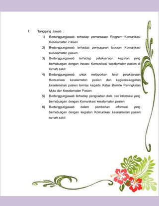 31
f. Tanggung Jawab :
1) Bertanggungjawab terhadap pemantauan Program Komunikasi
Keselamatan Pasien
2) Bertanggungjawab terhadap penyusunan laporan Komunikasi
Keselamatan pasien
3) Bertanggungjawab terhadap pelaksanaan kegiatan yang
berhubungan dengan inovasi Komunikasi keselamatan pasien di
rumah sakit
4) Bertanggungjawab untuk melaporkan hasil pelaksanaan
Komunikasi keselamatan pasien dan kegiatan-kegiatan
keselamatan pasien lainnya kepada Ketua Komite Peningkatan
Mutu dan Keselamatan Pasien
5) Bertanggungjawab terhadap pengolahan data dan informasi yang
berhubungan dengan Komunikasi keselamatan pasien
6) Bertanggungjawab dalam pemberian informasi yang
berhubungan dengan kegiatan Komunikasi keselamatan pasien
rumah sakit
 
