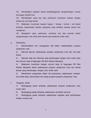 4
15) Memfasilitasi kegiatan terkait penyelenggaraan pengembangan, inovasi
dan gugus kendali mutu
16) Memfasilitasi rapat dan atau pertemuan koordinasi bulanan dengan
direksi dan unit kerja terkait
17) Melakukan koordinasi kepada bagian / bidang / komite / unit terkait
terhadap implementasi standar pelayanan yang berfokus kepada pasien dan
manajemen
18) Menghadiri rapat, pertemuan, workshop dan atau seminar terkait
pengembangan mutu klinik baik internal atau eksternal rumah sakit
e. Wewenang :
1) Memerintahkan dan menugaskan staf dalam melaksanakan program
penjaminan mutu
2) Meminta laporan pelaksanaan program penjaminan mutu dari unit kerja
terkait
3) Meminta data dan informasi yang berhubungan dengan mutu rumah sakit
dari unit-unit kerja di lingkungan RS Moh Ridwan Meuraksa
4) Melakukan koordinasi dengan unit-unit kerja di lingkungan RS Moh
Ridwan Meuraksa terkait pelaksanaan program penjaminan mutu dan hal-hal
lainnya yang berhubungan dengan mutu rumah sakit
5) Memberikan pengarahan dalam hal penyusunan, pelaksanaan, evaluasi,
dan tindak lanjut rekomendasi dari setiap program-program penjaminan mutu
f. Tanggung Jawab :
1) Bertanggung jawab terhadap pelaksanaan program penjaminan mutu
rumah sakit
2) Bertanggung jawab terhadap pelaksanaan akreditasi nasional
3) Bertanggung jawab terhadap pelaksanaan kegiatan yang berhubungan
dengan inovasi mutu
 