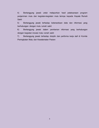 5
4) Bertanggung jawab untuk melaporkan hasil pelaksanaan program
penjaminan mutu dan kegiatan-kegiatan mutu lainnya kepada Kepala Rumah
Sakit
5) Bertanggung jawab terhadap ketersediaan data dan informasi yang
berhubungan dengan mutu rumah sakit
6) Bertanggung jawab dalam pemberian informasi yang berhubungan
dengan kegiatan inovasi mutu rumah sakit
7) Bertanggung jawab terhadap disiplin dan performa kerja staf di Komite
Peningkatan Mutu dan Keselamatan Pasien
 
