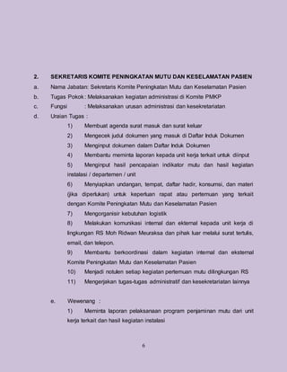 6
2. SEKRETARIS KOMITE PENINGKATAN MUTU DAN KESELAMATAN PASIEN
a. Nama Jabatan: Sekretaris Komite Peningkatan Mutu dan Keselamatan Pasien
b. Tugas Pokok: Melaksanakan kegiatan administrasi di Komite PMKP
c. Fungsi : Melaksanakan urusan administrasi dan kesekretariatan
d. Uraian Tugas :
1) Membuat agenda surat masuk dan surat keluar
2) Mengecek judul dokumen yang masuk di Daftar Induk Dokumen
3) Menginput dokumen dalam Daftar Induk Dokumen
4) Membantu meminta laporan kepada unit kerja terkait untuk diinput
5) Menginput hasil pencapaian indikator mutu dan hasil kegiatan
instalasi / departemen / unit
6) Menyiapkan undangan, tempat, daftar hadir, konsumsi, dan materi
(jika diperlukan) untuk keperluan rapat atau pertemuan yang terkait
dengan Komite Peningkatan Mutu dan Keselamatan Pasien
7) Mengorganisir kebutuhan logistik
8) Melakukan komunikasi internal dan ekternal kepada unit kerja di
lingkungan RS Moh Ridwan Meuraksa dan pihak luar melalui surat tertulis,
email, dan telepon.
9) Membantu berkoordinasi dalam kegiatan internal dan eksternal
Komite Peningkatan Mutu dan Keselamatan Pasien
10) Menjadi notulen setiap kegiatan pertemuan mutu dilingkungan RS
11) Mengerjakan tugas-tugas administratif dan kesekretariatan lainnya
e. Wewenang :
1) Meminta laporan pelaksanaan program penjaminan mutu dari unit
kerja terkait dan hasil kegiatan instalasi
 