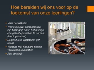 Hoe bereiden wij ons voor op de
    toekomst van onze leerlingen?

 Visie ontwikkelen
 Welke nieuwe competenties
  zijn belangrijk om in het huidige
  competentieprofiel op te nemen
  (leerling-docent)
 Beginsituatie vaststellen (ict
  scan)
 Tijdspad met haalbare doelen
  vaststellen (evaluatie)
 Aan de slag!
 