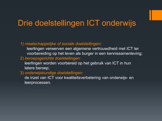 Drie doelstellingen ICT onderwijs

1) maatschappelijke of sociale doelstellingen:
     leerlingen verwerven een algemene vertrouwdheid met ICT ter
     voorbereiding op het leven als burger in een kennissamenleving;
2) beroepsgerichte doelstellingen:
   leerlingen worden voorbereid op het gebruik van ICT in hun
   latere beroep;
3) onderwijskundige doelstellingen:
   de inzet van ICT voor kwaliteitsverbetering van onderwijs- en
   leerprocessen.
 