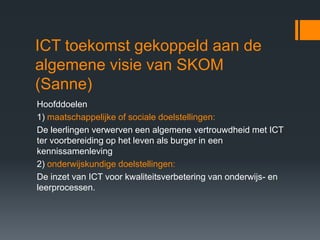 ICT toekomst gekoppeld aan de
algemene visie van SKOM
(Sanne)
Hoofddoelen
1) maatschappelijke of sociale doelstellingen:
De leerlingen verwerven een algemene vertrouwdheid met ICT
ter voorbereiding op het leven als burger in een
kennissamenleving
2) onderwijskundige doelstellingen:
De inzet van ICT voor kwaliteitsverbetering van onderwijs- en
leerprocessen.
 