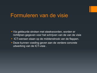 Formuleren van de visie

 Via gekleurde stroken met steekwoorden, worden er
  richtlijnen gegeven voor het schrijven van de van de visie
 ICT-wensen staan op de middenstrook van de flappen.
 Deze kunnen voeding geven aan de verdere concrete
  uitwerking van de ICT-visie .
 
