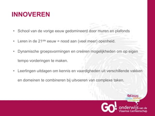 INNOVEREN
• School van de vorige eeuw gedomineerd door muren en plafonds
• Leren in de 21ste eeuw = nood aan (veel meer) openheid.
• Dynamische groepsvormingen en creëren mogelijkheden om op eigen
tempo vorderingen te maken.
• Leerlingen uitdagen om kennis en vaardigheden uit verschillende vakken
en domeinen te combineren bij uitvoeren van complexe taken.
 