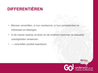 DIFFERENTIËREN
• Mensen verschillen, in hun voorkennis, in hun competenties en
interesses en belangen.
• In de manier waarop ze leren en de snelheid waarmee ze bepaalde
vaardigheden verwerven.
• → verschillen positief waarderen.
 