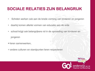 SOCIALE RELATIES ZIJN BELANGRIJK
• Scholen werken ook aan de brede vorming van kinderen en jongeren
• daarbij komen allerlei vormen van educatie aan de orde
• school krijgt ook belangrijkere rol in de opvoeding van kinderen en
jongeren
= leren samenwerken,
= andere culturen en standpunten leren respecteren
 