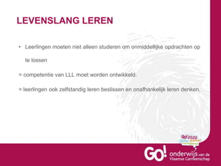 LEVENSLANG LEREN
• Leerlingen moeten niet alleen studeren om onmiddellijke opdrachten op
te lossen
= competentie van LLL moet worden ontwikkeld.
= leerlingen ook zelfstandig leren beslissen en onafhankelijk leren denken.
 