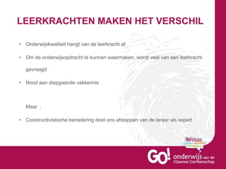 LEERKRACHTEN MAKEN HET VERSCHIL
• Onderwijskwaliteit hangt van de leerkracht af.
• Om de onderwijsopdracht te kunnen waarmaken, wordt veel van een leerkracht
gevraagd
• Nood aan diepgaande vakkennis
Maar :
• Constructivistische benadering doet ons afstappen van de leraar als expert
 