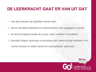 DE LEERKRACHT GAAT ER VAN UIT DAT
• niet alle lerenden op dezelfde manier leren
• dat er niet altijd klassikaal en confronterend moet lesgegeven worden
= de leraar fungeert eerder als coach, tutor, mediator of facilitator
= lerenden krijgen naarmate ze evolueren een steeds groter aandeel in de
manier waarop ze welke kennis en vaardigheden opbouwen
 