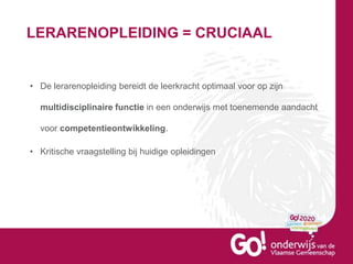 LERARENOPLEIDING = CRUCIAAL
• De lerarenopleiding bereidt de leerkracht optimaal voor op zijn
multidisciplinaire functie in een onderwijs met toenemende aandacht
voor competentieontwikkeling.
• Kritische vraagstelling bij huidige opleidingen
 