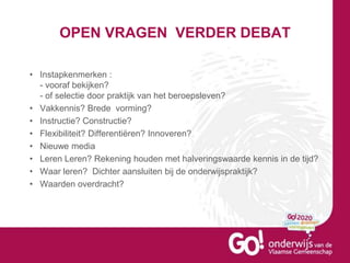OPEN VRAGEN VERDER DEBAT
• Instapkenmerken :
- vooraf bekijken?
- of selectie door praktijk van het beroepsleven?
• Vakkennis? Brede vorming?
• Instructie? Constructie?
• Flexibiliteit? Differentiëren? Innoveren?
• Nieuwe media
• Leren Leren? Rekening houden met halveringswaarde kennis in de tijd?
• Waar leren? Dichter aansluiten bij de onderwijspraktijk?
• Waarden overdracht?
 