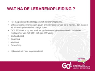WAT NA DE LERARENOPLEIDING ?
• Het mag uiteraard niet stoppen met de lerarenopleiding
• Willen we jonge mensen zin geven om dit mooie beroep op te nemen, dan moeten
wij als werkgever ook het nodige doen.
• GO! 2020 zet in op een sterk en professioneel personeelsbeleid zodat elke
medewerker van het GO! zich een VIP voelt.
• Onthaalbeleid
• Coaching
• Vorming
• Netwerking
• Kijken ook uit naar loopbaandebat
 