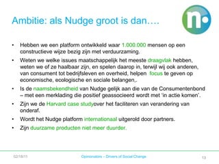 Achter de stippen11Voor wie is Nudge?Voor en door alle mensen die 	hun leven meer duurzaam willen 	inrichtenVoor en door alle organisaties	met een duurzaamheid-	doelstelling en die producten 	en/of diensten aanbieden die een 	duurzaam leven mogelijk 	maken02/18/11Opinionators – Drivers of Social Change11