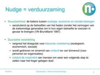 2Nudge = verduurzamingDuurzaamheid: de balans tussen ecologie, economie en sociale belangenaansluitend op de behoeften van het heden zonder het vermogen van de toekomstige generaties om in hun eigen behoefte te voorzien in gevaar te brengen (VN Brundtland 1987)Duurzame veranderingvergroot het draagvlak voor blijvende verbetering (ecologisch, economisch, sociaal)wordt gedreven en omarmd van onderaf en van binnenuit (voor personen en organisaties)ontsluit de creativiteit van mensen om weer een volgende stap te zetten naar het hoger gelegen doel02/18/11Opinionators – Drivers of Social Change2