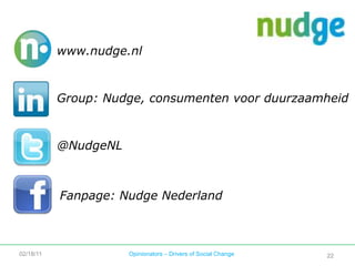 Eventuele winst kan altijd worden geherinvesteerd in het bedrijf Nudge. Ze kan ook worden uitgekeerd aan de aandeelhouders, maar eerst moeten de doelstellingen gehaald zijn. Deze worden vastgesteld én geëvalueerd door de Stichting. Wat Nudge is – bepalen de mensen achter de stippen. Hoe Nudge zich ontwikkelt  – en langs welke lijnen, bepalen Stichting en BV:Nudge BV ontplooit de meeste activiteiten en wordt op hoofdlijnen bestuurd door Stichting Nudge. Deze Stichting bewaakt het ideële doel en de continuïteit van Nudge. Raad van AdviesBestuurCertificaatHoudersStichting NudgeJan van BettenBeheer BVStichtingAdministratiekantoor NudgePrioNUDGE BVRaad van ActieNudge: een social venture02/18/11Opinionators – Drivers of Social Change20