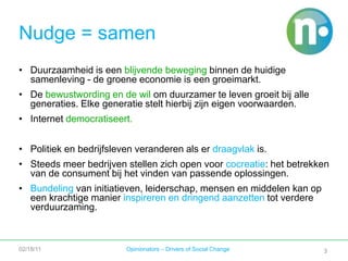 3Duurzaamheid is een blijvende beweging binnen de huidige samenleving - de groene economie is een groeimarkt.De bewustwording en de wil om duurzamer te leven groeit bij alle generaties. Elke generatie stelt hierbij zijn eigen voorwaarden.Internet democratiseert.Politiek en bedrijfsleven veranderen als er draagvlak is.Steeds meer bedrijven stellen zich open voor cocreatie: het betrekken van de consument bij het vinden van passende oplossingen.Bundeling van initiatieven, leiderschap, mensen en middelen kan op een krachtige manier inspireren en dringend aanzetten tot verdere verduurzaming.02/18/11Opinionators – Drivers of Social ChangeNudge = samen3