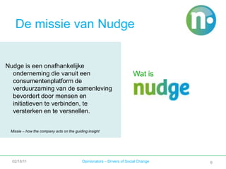 6De missie van NudgeNudge is een onafhankelijke onderneming die vanuit een consumentenplatform de verduurzaming van de samenleving bevordert door mensen en initiatieven te verbinden, te versterken en te versnellen.Wat isMissie – how the company acts on the guiding insight 02/18/11Opinionators – Drivers of Social Change6