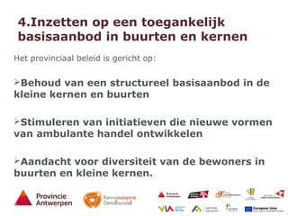 11 - 21/01/15
4.Inzetten op een toegankelijk
basisaanbod in buurten en kernen
Het provinciaal beleid is gericht op:
Behoud van een structureel basisaanbod in de
kleine kernen en buurten
Stimuleren van initiatieven die nieuwe vormen
van ambulante handel ontwikkelen
Aandacht voor diversiteit van de bewoners in
buurten en kleine kernen.
 