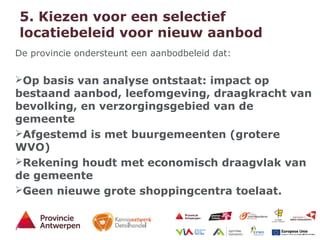 13 - 21/01/15
5. Kiezen voor een selectief
locatiebeleid voor nieuw aanbod
De provincie ondersteunt een aanbodbeleid dat:
Op basis van analyse ontstaat: impact op
bestaand aanbod, leefomgeving, draagkracht van
bevolking, en verzorgingsgebied van de
gemeente
Afgestemd is met buurgemeenten (grotere
WVO)
Rekening houdt met economisch draagvlak van
de gemeente
Geen nieuwe grote shoppingcentra toelaat.
.
 