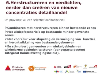 15 - 21/01/15
6.Herstructureren en verdichten,
eerder dan creëren van nieuwe
concentraties detailhandel
De provincie wil een selectief aanbodbeleid:
Combineren met herstructureren binnen bestaande zones
Met uitdoofscenario’s op bestaande minder gewenste
zones
Met voorkeur voor stapeling en vermenging van functies
en herontwikkeling van bestaande gebouwen
En stimuleert gemeenten om winkelgebieden en
winkelarme gebieden te sturen (aangepaste decreet
Integraal Handelsvestigingsbeleid).
 