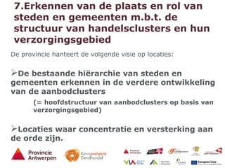 17 - 21/01/15
7.Erkennen van de plaats en rol van
steden en gemeenten m.b.t. de
structuur van handelsclusters en hun
verzorgingsgebied
De provincie hanteert de volgende visie op locaties:
De bestaande hiërarchie van steden en
gemeenten erkennen in de verdere ontwikkeling
van de aanbodclusters
(= hoofdstructuur van aanbodclusters op basis van
verzorgingsgebied)
Locaties waar concentratie en versterking aan
de orde zijn.
 