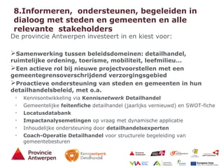 19 - 21/01/15
8.Informeren, ondersteunen, begeleiden in
dialoog met steden en gemeenten en alle
relevante stakeholders
De provincie Antwerpen investeert in en kiest voor:
Samenwerking tussen beleidsdomeinen: detailhandel,
ruimtelijke ordening, toerisme, mobiliteit, leefmilieu…
Een actieve rol bij nieuwe projectvoorstellen met een
gemeentegrensoverschrijdend verzorgingsgebied
Proactieve ondersteuning van steden en gemeenten in hun
detailhandelsbeleid, met o.a.
• Kennisontwikkeling via Kennisnetwerk Detailhandel
• Gemeentelijke feitenfiche detailhandel (jaarlijks vernieuwd) en SWOT-fiche
• Locatusdatabank
• Impactanalysemetingen op vraag met dynamische applicatie
• Inhoudelijke ondersteuning door detailhandelsexperten
• Coach-Operatie Detailhandel voor structurele begeleiding van
gemeentebesturen
 
