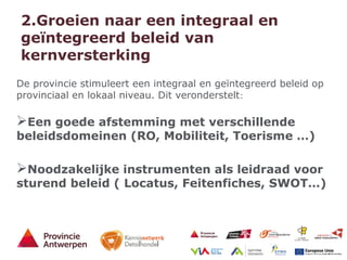 7 - 21/01/15
2.Groeien naar een integraal en
geïntegreerd beleid van
kernversterking
De provincie stimuleert een integraal en geïntegreerd beleid op
provinciaal en lokaal niveau. Dit veronderstelt:
Een goede afstemming met verschillende
beleidsdomeinen (RO, Mobiliteit, Toerisme …)
Noodzakelijke instrumenten als leidraad voor
sturend beleid ( Locatus, Feitenfiches, SWOT…)
 