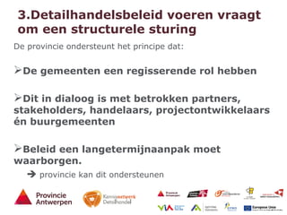 9 - 21/01/15
3.Detailhandelsbeleid voeren vraagt
om een structurele sturing
De provincie ondersteunt het principe dat:
De gemeenten een regisserende rol hebben
Dit in dialoog is met betrokken partners,
stakeholders, handelaars, projectontwikkelaars
én buurgemeenten
Beleid een langetermijnaanpak moet
waarborgen.
 provincie kan dit ondersteunen
 