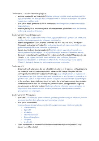 Onderwerp 7: Auteursrecht en plagiaat:
− wat mag nu eigenlijk wel en wat niet? Plagiaat is illegaal tenzij de auteur word vermeld. En
bij auteursrecht is het recht dat de auteurs beschermt en beslissen wat anderen wel en niet
mogen doen met hun werk.
− Wat zijn de meest gemaakte fouten in onderwijs? Dat leerlingen vaak niet beseffen dat ze
plagiaat plegen.
− Hoe kan je nakijken of een leerling iets al dan niet zelf heeft geschreven? Door zelf over het
onderwerp opzoek werk te doen.
Onderwerp 8: Flipped Classroom:
− wat is het? Dit is als de lessen online worden gegeven of er video’s gemaakt zijn om thuis te
bekijken, het huiswerk word dan gehouden voor in de les.
− Bedenk een goede case voor je school (instructie wel in de klas, niet thuis). Moet je die
filmpjes als onderwijzer zelf maken? De onderwijzer kan dit zelf maken maar hij/zij kan ook
goede filmpjes opzoeken die aansluiten bij de leerstof.
− Kan dit door kinderen (Jonatan academie)? Het lijkt mij niet super ideaal maar als een
leerling de leerstof goed begrijpt kan hij/zij uitlegfilmpjes maken voor een mede leerling.
− Zie je een verband en /of mogelijkheden bij verbeteren of differentiatie? Mogelijkheden bij
Corona? Ja, de "flipped classroom" biedt flexibiliteit voor studenten, bevordert
betrokkenheid in de klas en ondersteunt differentiatie in het onderwijs, vooral tijdens
COVID-19. Belangrijk: het vereist technologische toegang en planning.
Onderwerp 9:
− Onderzoek heeft uitgewezen dat wie schrijft bij het noteren in de les meer onthoudt dan wie
tikt op een pc. Hoe zou dat kunnen komen? (denk aan hoe traag je schrijft en hoe snel
sommigen kunnen tikken tov wat de leerkracht zegt) Als je schrijft verwerk je als deels wat
er word gezegd, en als je typt dan typ je vaak letterlijk wat er word gezegd en verwerkt je zo
goed als niets. Ook als je meer met de leerstof bezig bent zal deze ook beter blijven hangen.
− In dat geval geef ik aan studenten steeds het advies dat ze leerlingen moeten doen vertalen.
Van het ene medium naar het andere (tekst, stilstaand beeld, bewegend beeld en geluid)
Leg uit waarom je dat beter zo doet. Studenten zullen de informatie kunnen gebruiken en
toepassen in verschillende situaties als de leraren variëren met de manieren van het
geven/maken van oefeningen.
Onderwerp 10: Webquests:
− Wat is het? Een webquest is een onderzoek gerichte opdracht waarbij de informatie, in ieder
geval voor een flink deel, afkomstig is uit bronnen op internet.
− Wat zijn de bouwstenen?
Iedere webquest bestaat uit zeven onderdelen volgens een vaste indeling en volgorde:
o Goede Inleiding
o Opdracht
o Werkwijze
o Informatiebronnen
o Beoordelingsschema
o Terugblik
o Leerkracht
− Goeie voorbeelden en verzamelsites? Onder welke Eindterm (diamant) valt dit? Zie je
kansen voor differentiatie?
 