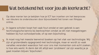 Op deze manier kan je bekijken hoe je ICT kan inzetten om het leerproces
van kleuters te ondersteunen door bijvoorbeeld het tonen van filmpjes
online.
In lagere scholen loopt het vaak fout omdat er een gebrek is aan
technologische kennis bij leerkrachten omdat ze dit niet meegekregen
hebben bij hun schoolperiode, of op een bijscholing.
Ik moet nog het meeste leerwinst boeken op het vlak van technologie. Wij
zijn al grotendeels opgegroeid met technologie, maar er wordt zo vaak
vanalles verandert waardoor het voor ons met momenten ook echt zoeken
is hoe iets werkt. Ik denk dat dit altijd een ‘probleem’ zal zijn waarbij je je
gaat moeten blijven ‘bijscholen’.
 