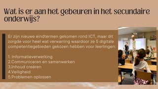 Er zijn nieuwe eindtermen gekomen rond ICT, maar dit
zorgde voor heel wat verwarring waardoor ze 5 digitale
competentiegebieden gekozen hebben voor leerlingen:
1. Informatieverwerking
2.Communiceren en samenwerken
3.Inhoud creëren
4.Veiligheid
5.Problemen oplossen
 