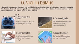 •
= De randvoorwaarden die nodig zijn om ICT in het onderwijs goed te gebruiken. Wanneer men zegt
dat alles staat en valt met een goede visie klopt dit niet want alle 4 de randvoorwaarden moeten met
elkaar verbonden zijn om ict goed te laten werken.
De 4
bouwstenen/randvoorwaarden:
Bv: Hoe willen we dat het
er over 5 jaar uitziet?
Bv: Welke deskundigheid
moeten docenten
hiervoor hebben?
Bv: Welke leermiddelen
hebben we hiervoor
nodig?
Bv: Welke ICT middelen
zijn hiervoor nodig?
 