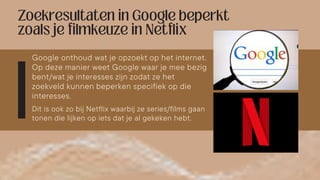 Google onthoud wat je opzoekt op het internet.
Op deze manier weet Google waar je mee bezig
bent/wat je interesses zijn zodat ze het
zoekveld kunnen beperken specifiek op die
interesses.
Dit is ook zo bij Netflix waarbij ze series/films gaan
tonen die lijken op iets dat je al gekeken hebt.
 
