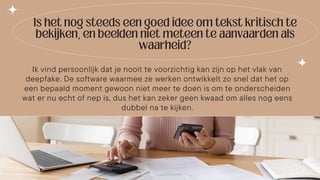 Ik vind persoonlijk dat je nooit te voorzichtig kan zijn op het vlak van
deepfake. De software waarmee ze werken ontwikkelt zo snel dat het op
een bepaald moment gewoon niet meer te doen is om te onderscheiden
wat er nu echt of nep is, dus het kan zeker geen kwaad om alles nog eens
dubbel na te kijken.
 