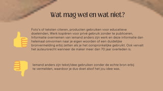 Foto’s of teksten citeren, producten gebruiken voor educatieve
doeleinden, Werk kopiëren voor privé gebruik zonder te publiceren,
Informatie overnemen van iemand anders zijn werk en deze informatie dan
helemaal omvormen naar je eigen woorden of een duidelijke
bronvermelding erbij zetten als je het oorspronkelijke gebruikt. Ook vervalt
het auteursrecht wanneer de maker meer dan 70 jaar overleden is.
Iemand anders zijn tekst/idee gebruiken zonder de echte bron erbij
te vermelden, waardoor je dus doet alsof het jou idee was.
 