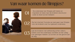 De onderwijzer kan filmpjes zelf maken en
inspreken en deze naar de kinderen doorsturen
zodat ze deze kunnen bekijken
Op het internet/ Youtube op zoek gaan naar filmpjes
voor de kinderen over hun gekozen onderwerp
Laat de kinderen niet zelfstandig achter video’s
zoeken over het onderwerp vooraleer ze hier uitleg
over gekregen hebben. Zo kunnen ze niet gericht aan
de slag.
 