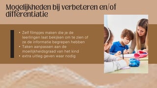 • Zelf filmpjes maken die je de
leerlingen laat bekijken om te zien of
ze de informatie begrepen hebben
• Taken aanpassen aan de
moeilijkheidsgraad van het kind
• extra uitleg geven waar nodig
 
